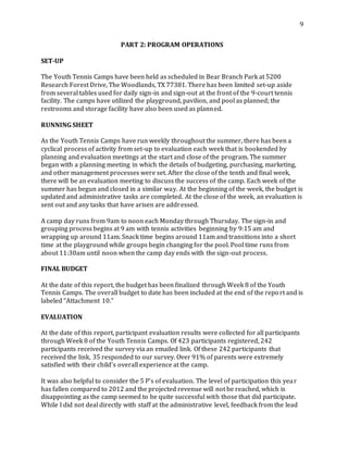 9
PART 2: PROGRAM OPERATIONS
SET-UP
The Youth Tennis Camps have been held as scheduled in Bear Branch Park at 5200
Research Forest Drive, The Woodlands, TX 77381. There has been limited set-up aside
from several tables used for daily sign-in and sign-out at the front of the 9-court tennis
facility. The camps have utilized the playground, pavilion, and pool as planned; the
restrooms and storage facility have also been used as planned.
RUNNING SHEET
As the Youth Tennis Camps have run weekly throughout the summer, there has been a
cyclical process of activity from set-up to evaluation each week that is bookended by
planning and evaluation meetings at the start and close of the program. The summer
began with a planning meeting in which the details of budgeting, purchasing, marketing,
and other management processes were set. After the close of the tenth and final week,
there will be an evaluation meeting to discuss the success of the camp. Each week of the
summer has begun and closed in a similar way. At the beginning of the week, the budget is
updated and administrative tasks are completed. At the close of the week, an evaluation is
sent out and any tasks that have arisen are addressed.
A camp day runs from 9am to noon each Monday through Thursday. The sign-in and
grouping process begins at 9 am with tennis activities beginning by 9:15 am and
wrapping up around 11am. Snack time begins around 11am and transitions into a short
time at the playground while groups begin changing for the pool. Pool time runs from
about 11:30am until noon when the camp day ends with the sign-out process.
FINAL BUDGET
At the date of this report, the budget has been finalized through Week 8 of the Youth
Tennis Camps. The overall budget to date has been included at the end of the report and is
labeled “Attachment 10.”
EVALUATION
At the date of this report, participant evaluation results were collected for all participants
through Week 8 of the Youth Tennis Camps. Of 423 participants registered, 242
participants received the survey via an emailed link. Of these 242 participants that
received the link, 35 responded to our survey. Over 91% of parents were extremely
satisfied with their child’s overall experience at the camp.
It was also helpful to consider the 5 P’s of evaluation. The level of participation this year
has fallen compared to 2012 and the projected revenue will not be reached, which is
disappointing as the camp seemed to be quite successful with those that did participate.
While I did not deal directly with staff at the administrative level, feedback from the lead
 