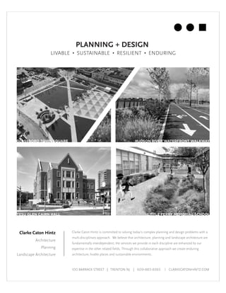 Clarke Caton Hintz
Architecture
Planning
Landscape Architecture
LIVABLE • SUSTAINABLE • RESILIENT • ENDURING
GLASSBORO TOWN SQUARE HUDSON RIVER WATERFRONT WALKWAY
LITTLE FERRY MEMORIAL SCHOOLTESU GLEN CAIRN HALL
Clarke Caton Hintz is committed to solving today’s complex planning and design problems with a
multi-disciplinary approach. We believe that architecture, planning and landscape architecture are
fundamentally interdependent; the services we provide in each discipline are enhanced by our
expertise in the other related fields. Through this collaborative approach we create enduring
architecture, livable places and sustainable environments.
100 BARRACK STREET | TRENTON NJ | 609-883-8383 | CLARKECATONHINTZ.COM
PLANNING + DESIGN
 