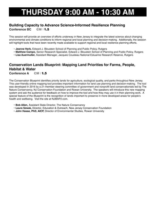 THURSDAY 9:00 AM - 10:30 AM
Building Capacity to Advance Science-Informed Resilience Planning
Conference BC CM I 1.5
This session will provide an overview of efforts underway in New Jersey to integrate the latest science about changing
environmental and climate conditions to inform regional and local planning and decision-making. Additionally, the session
will highlight tools that have been recently made available to support regional and local resilience planning efforts.
• Jeanne Herb, Edward J. Bloustein School of Planning and Public Policy, Rutgers
• Matthew Campo, Senior Research Specialist, Edward J. Bloustein School of Planning and Public Policy, Rutgers
• Lisa Auermuller, Assistant Manager, Jacques Cousteau National Estuarine Research Reserve, Rutgers
Conservation Lands Blueprint: Mapping Land Priorities for Farms, People,
Habitat & Water
Conference A CM I 1.5
The Conservation Blueprint identiﬁes priority lands for agriculture, ecological quality, and parks throughout New Jersey.
This user-friendly online mapping tool provides important information for land use planning and decision-making. The tool
was developed in 2016 by a 21-member steering committee of government and nonproﬁt land conservationists led by The
Nature Conservancy, NJ Conservation Foundation and Rowan University. The speakers will introduce this new mapping
system and ask the audience for feedback on how to improve the tool and how they may use it in their planning work. A
special feature of the Blueprint is the recognition of lands important to preserve in more developed areas for people’s
health and wellbeing. Visit the site at NJMAP2.com.
• Bob Allen, Assistant State Director, The Nature Conservancy
• Laura Szwak, Director, Education & Outreach, New Jersey Conservation Foundation
• John Hasse, PhD, AICP, Director of Environmental Studies, Rowan University
 