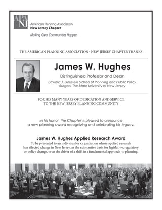 James W. Hughes
Distinguished Professor and Dean
Edward J. Bloustein School of Planning and Public Policy
Rutgers, The State University of New Jersey
THE AMERICAN PLANNING ASSOCIATION - NEW JERSEY CHAPTER THANKS
FOR HIS MANY YEARS OF DEDICATION AND SERVICE
TO THE NEW JERSEY PLANNING COMMUNITY
In his honor, the Chapter is pleased to announce
a new planning award recognizing and celebrating his legacy.
James W. Hughes Applied Research Award
To be presented to an individual or organization whose applied research
has affected change in New Jersey, as the substantive basis for legislative, regulatory
or policy change, or as the driver of a shift in a fundamental approach to planning.
 