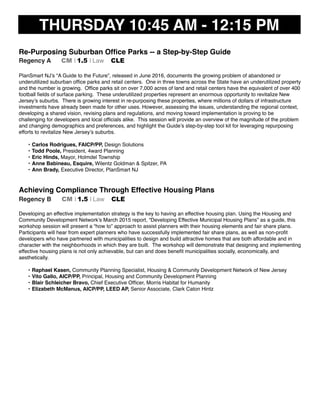 THURSDAY 10:45 AM - 12:15 PM
Re-Purposing Suburban Ofﬁce Parks -- a Step-by-Step Guide
Regency A CM I 1.5 I Law CLE
PlanSmart NJ’s “A Guide to the Future”, released in June 2016, documents the growing problem of abandoned or
underutilized suburban ofﬁce parks and retail centers. One in three towns across the State have an underutilized property
and the number is growing. Ofﬁce parks sit on over 7,000 acres of land and retail centers have the equivalent of over 400
football ﬁelds of surface parking. These underutilized properties represent an enormous opportunity to revitalize New
Jersey’s suburbs. There is growing interest in re-purposing these properties, where millions of dollars of infrastructure
investments have already been made for other uses. However, assessing the issues, understanding the regional context,
developing a shared vision, revising plans and regulations, and moving toward implementation is proving to be
challenging for developers and local ofﬁcials alike. This session will provide an overview of the magnitude of the problem
and changing demographics and preferences, and highlight the Guide’s step-by-step tool kit for leveraging repurposing
efforts to revitalize New Jersey’s suburbs.
• Carlos Rodrigues, FAICP/PP, Design Solutions
• Todd Poole, President, 4ward Planning
• Eric Hinds, Mayor, Holmdel Township
• Anne Babineau, Esquire, Wilentz Goldman & Spitzer, PA
• Ann Brady, Executive Director, PlanSmart NJ
Achieving Compliance Through Effective Housing Plans
Regency B CM I 1.5 I Law CLE
Developing an effective implementation strategy is the key to having an effective housing plan. Using the Housing and
Community Development Network’s March 2015 report, “Developing Effective Municipal Housing Plans” as a guide, this
workshop session will present a “how to” approach to assist planners with their housing elements and fair share plans.
Participants will hear from expert planners who have successfully implemented fair share plans, as well as non-proﬁt
developers who have partnered with municipalities to design and build attractive homes that are both affordable and in
character with the neighborhoods in which they are built. The workshop will demonstrate that designing and implementing
effective housing plans is not only achievable, but can and does beneﬁt municipalities socially, economically, and
aesthetically.
• Raphael Kasen, Community Planning Specialist, Housing & Community Development Network of New Jersey
• Vito Gallo, AICP/PP, Principal, Housing and Community Development Planning
• Blair Schleicher Bravo, Chief Executive Ofﬁcer, Morris Habitat for Humanity
• Elizabeth McManus, AICP/PP, LEED AP, Senior Associate, Clark Caton Hintz
 