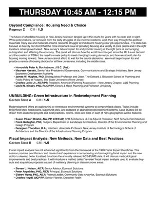 THURSDAY 10:45 AM - 12:15 PM
Beyond Compliance: Housing Need & Choice
Regency C CM I 1.5
The future of affordable housing in New Jersey has been tangled up in the courts for years with no clear end in sight.
While policymakers, far removed from the daily struggles of low-income residents, work their way through this political
stalemate many low and moderate-income residents struggle to ﬁnd decent housing near job opportunities. The state has
focused so heavily on COAH that the more important issue of providing housing at a variety of price points and in the right
locations is being overlooked. New Jersey’s failure to plan for and provide housing at the right price is encouraging
outmigration and affecting the economy. The panel will discuss how the world has changed since the Mt. Laurel decision
and the creation of COAH, the need to create policy to meet changing housing demands, and how we should plan for
housing moving forward. New Jersey cannot afford to wait for the court’s decisions. We must begin to plan for and
provide a variety of housing choices for all New Jerseyans, including the middle class.
• Honorable Peter A. Buchsbaum, J.S.C. (Ret.)
• Maureen Hassett, Senior Vice President of Governance, Communications and Strategic Initiatives, New Jersey
Economic Development Authority
• James W. Hughes, PhD, Distinguished Professor and Dean, The Edward J. Bloustein School of Planning and
Public Policy at Rutgers, The State University of New Jersey
• Charles Latini Jr., AICP/PP, President, American Planning Association – New Jersey Chapter, L&G Planning
• David N. Kinsey, PhD, FAICP/PP, Kinsey & Hand Planning and Princeton University
UNBUILDING: Green Infrastructure in Redevelopment Planning
Garden State A CM I 1.5
Redevelopment offers an opportunity to reintroduce environmental systems to compromised places. Topics include
brownﬁeld sites, ﬂood plains, superfund sites, and outdated or abandoned development patterns. Case studies will be
drawn from academic projects and best practices. Towns, cities and sites in each of NJ's geographies will be featured.
• Susan Pikaart Bristol, AIA, PP, LEED AP, SPB Architecture LLC & Adjunct Professor, NJIT School of Architecture
• Frank Gallagher, PhD, Rutgers, Department of Landscape Architecture, Director of the Environmental Planning and
Design Program
• Georgeen Theodore, R.A., Interboro, Associate Professor, New Jersey Institute of Technology’s School of
Architecture and the Director of the Infrastructure Planning Program
Fiscal Impact Analysis: New Methods, New Data and Best Practices
Garden State B CM I 1.5
Fiscal impact analysis has not advanced signiﬁcantly from the framework of the 1978 Fiscal Impact Handbook. This
session provides practitioners’ and researchers’ experience in reconceiving and reimagining ﬁscal impact and the new
ability to develop better localized data from the annually released ACS-PUMS data. It will discuss methodological
improvements and best practices. It will introduce a method called “reverse” ﬁscal impact analysis used to evaluate buy-
outs and acquisition proposals as part of resiliency planning in disaster prone areas.
• Steven L. Nelson, AICP, Senior Advisor, Econsult Solutions
• Peter Angelides, PhD, AICP, Principal, Econsult Solutions
• Sidney Wong, PhD, AICP, Project Leader, Community Data Analytics, Econsult Solutions
• Charles Heydt, AICP/PP, Senior Planner, Dresdner Robin
 