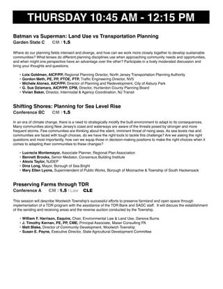 THURSDAY 10:45 AM - 12:15 PM
Batman vs Superman: Land Use vs Transportation Planning
Garden State C CM I 1.5
Where do our planning ﬁelds intersect and diverge, and how can we work more closely together to develop sustainable
communities? What lenses do different planning disciplines use when approaching community needs and opportunities,
and when might one perspective have an advantage over the other? Participate in a lively moderated discussion and
bring your thoughts and questions.
• Lois Goldman, AICP/PP, Regional Planning Director, North Jersey Transportation Planning Authority
• Gordon Meth, PE, PP, PTOE, PTP, Trafﬁc Engineering Director, NV5
• Michele Alonso, AICP/PP, Director of Planning and Redevelopment, City of Asbury Park
• G. Sue Dziamara, AICP/PP, CPM, Director, Hunterdon County Planning Board
• Vivian Baker, Director, Intermodal & Agency Coordination, NJ Transit
Shifting Shores: Planning for Sea Level Rise
Conference BC CM I 1.5
In an era of climate change, there is a need to strategically modify the built environment to adapt to its consequences.
Many communities along New Jersey's coast and waterways are aware of the threats posed by stronger and more
frequent storms. Few communities are thinking about the silent, imminent threat of rising seas. As sea levels rise and
communities are faced with tough choices, do we have the right tools to tackle this challenge? Are we asking the right
questions and most importantly, how can we equip those in decision-making positions to make the right choices when it
comes to adapting their communities to these changes?
• Lucrecia Montemayor, Associate Planner, Regional Plan Association
• Bennett Brooks, Senior Mediator, Consensus Building Institute
• Alexis Taylor, NJDEP
• Dina Long, Mayor, Borough of Sea Bright
• Mary Ellen Lyons, Superintendent of Public Works, Borough of Moonachie & Township of South Hackensack
Preserving Farms through TDR
Conference A CM I 1.5 I Law CLE
This session will describe Woolwich Township's successful efforts to preserve farmland and open space through
implementation of a TDR program with the assistance of the TDR Bank and SADC staff. It will discuss the establishment
of the sending and receiving areas and the reverse auction conducted by the Township.
• William F. Harrison, Esquire, Chair, Environmental Law & Land Use, Genova Burns
• J. Timothy Kernan, PE, PP, CME, Principal Associate, Maser Consulting PA
• Matt Blake, Director of Community Development, Woolwich Township
• Susan E. Payne, Executive Director, State Agricultural Development Committee
 