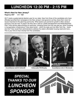 LUNCHEON 12:30 PM - 2:15 PM
What’s Next for New Jersey?
Regency DEF CM I 1.0
2017 marks a gubernatorial election year for our state. Hear from three of the candidates who have
ofﬁcially launched their campaigns to be New Jersey’s next governor as they share their vision for
issues important to the planning community: What sectors are primed for growth in New Jersey’s
economy over the next 10 years? Do they see a role for a State Development and Redevelopment
Plan? How will the state prioritize its resources, including those from the new gas tax, when investing
in transportation infrastructure? How does transit – within the state and into New York City – factor
into this? How would their administrations address the state’s affordable housing need and more...
This is your time to hear directly from the candidates.
SPECIAL
THANKS TO OUR
LUNCHEON
SPONSOR
 
