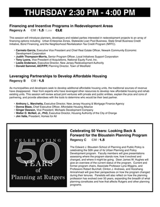 THURSDAY 2:30 PM - 4:00 PM
Financing and Incentive Programs in Redevelopment Areas
Regency A CM I 1.5 I Law CLE
This session will introduce planners, developers and related parties interested in redevelopment projects to an array of
ﬁnancing options including: Urban Enterprise Zones, Statewide Loan Pool Business, State Small Business Credit
Initiative, Bond Financing, and the Neighborhood Revitalization Tax Credit Program (NRTC).
• Carmelo Garcia, Executive Vice President and Chief Real Estate Ofﬁcer, Newark Community Economic
Development Corporation
• Judith Thompson-Morris, Senior Program Ofﬁcer, Local Initiatives Support Corporation
• Tony Lyons, Vice President of Acquisitions, National Equity Fund, Inc.
• Leslie Anderson, Executive Director, New Jersey Redevelopment Authority
• Donald Sammet, AICP/PP, Planning Director, Town of Westﬁeld
Leveraging Partnerships to Develop Affordable Housing
Regency B CM I 1.5
As municipalities and developers seek to develop additional affordable housing units, the traditional sources of revenue
have disappeared. Hear from experts who have leveraged other resources to develop new affordable housing and rehab
existing units. This session will review actual joint ventures with private and public entities, explain the pros and cons of
partnering, and provide attendees with the tools to determine who would be their best partner.
• Anthony L. Marchetta, Executive Director, New Jersey Housing & Mortgage Finance Agency
• Donna Blaze, Chief Executive Ofﬁcer, Affordable Housing Alliance
• Ginger Dawson, Vice President, Michaels Development Company
• Walter D. McNeil, Jr., PhD, Executive Director, Housing Authority of the City of Orange
• Jim Valle, President, Homes for All
Celebrating 50 Years: Looking Back &
Forward for the Bloustein Planning Program
Regency C CM I 1.5
The Edward J. Bloustein School of Planning and Public Policy is
celebrating the 50th year of its Urban Planning and Policy
Development program. Faculty members will give presentations
assessing where the program stands now, how it evolved and
changed, and where it might be going. Dean James W. Hughes will
give an overview of the current status of the program. Current and
former program chairs, Associate Professor Lyna Wiggins, and
Professors Robert Burchell, Clinton J. Andrews, and Hooshang
Amirahmadi will give their perspectives on how the program changed
during their tenures. Panelists will also reﬂect on how the planning
profession has evolved over 50 years, expanding the breadth of what
planning constitutes and how that affects Rutgers and other planning
programs.
 