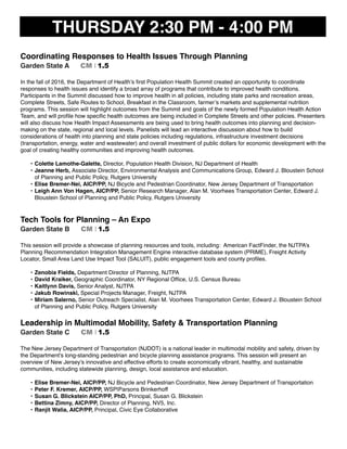 THURSDAY 2:30 PM - 4:00 PM
Coordinating Responses to Health Issues Through Planning
Garden State A CM I 1.5
In the fall of 2016, the Department of Health’s ﬁrst Population Health Summit created an opportunity to coordinate
responses to health issues and identify a broad array of programs that contribute to improved health conditions.
Participants in the Summit discussed how to improve health in all policies, including state parks and recreation areas,
Complete Streets, Safe Routes to School, Breakfast in the Classroom, farmer’s markets and supplemental nutrition
programs. This session will highlight outcomes from the Summit and goals of the newly formed Population Health Action
Team, and will proﬁle how speciﬁc health outcomes are being included in Complete Streets and other policies. Presenters
will also discuss how Health Impact Assessments are being used to bring health outcomes into planning and decision-
making on the state, regional and local levels. Panelists will lead an interactive discussion about how to build
considerations of health into planning and state policies including regulations, infrastructure investment decisions
(transportation, energy, water and wastewater) and overall investment of public dollars for economic development with the
goal of creating healthy communities and improving health outcomes.
• Colette Lamothe-Galette, Director, Population Health Division, NJ Department of Health
• Jeanne Herb, Associate Director, Environmental Analysis and Communications Group, Edward J. Bloustein School
of Planning and Public Policy, Rutgers University
• Elise Bremer-Nei, AICP/PP, NJ Bicycle and Pedestrian Coordinator, New Jersey Department of Transportation
• Leigh Ann Von Hagen, AICP/PP, Senior Research Manager, Alan M. Voorhees Transportation Center, Edward J.
Bloustein School of Planning and Public Policy, Rutgers University
Tech Tools for Planning – An Expo
Garden State B CM I 1.5
This session will provide a showcase of planning resources and tools, including: American FactFinder, the NJTPA’s
Planning Recommendation Integration Management Engine interactive database system (PRIME), Freight Activity
Locator, Small Area Land Use Impact Tool (SALUIT), public engagement tools and county proﬁles.
• Zenobia Fields, Department Director of Planning, NJTPA
• David Kraiker, Geographic Coordinator, NY Regional Ofﬁce, U.S. Census Bureau
• Kaitlynn Davis, Senior Analyst, NJTPA
• Jakub Rowinski, Special Projects Manager, Freight, NJTPA
• Miriam Salerno, Senior Outreach Specialist, Alan M. Voorhees Transportation Center, Edward J. Bloustein School
of Planning and Public Policy, Rutgers University
Leadership in Multimodal Mobility, Safety & Transportation Planning
Garden State C CM I 1.5
The New Jersey Department of Transportation (NJDOT) is a national leader in multimodal mobility and safety, driven by
the Department’s long-standing pedestrian and bicycle planning assistance programs. This session will present an
overview of New Jersey’s innovative and effective efforts to create economically vibrant, healthy, and sustainable
communities, including statewide planning, design, local assistance and education.
• Elise Bremer-Nei, AICP/PP, NJ Bicycle and Pedestrian Coordinator, New Jersey Department of Transportation
• Peter F. Kremer, AICP/PP, WSP|Parsons Brinkerhoff
• Susan G. Blickstein AICP/PP, PhD, Principal, Susan G. Blickstein
• Bettina Zimny, AICP/PP, Director of Planning, NV5, Inc.
• Ranjit Walia, AICP/PP, Principal, Civic Eye Collaborative
 