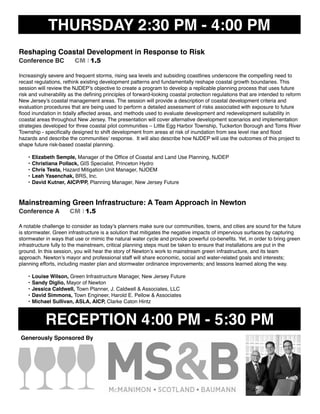 THURSDAY 2:30 PM - 4:00 PM
Reshaping Coastal Development in Response to Risk
Conference BC CM I 1.5
Increasingly severe and frequent storms, rising sea levels and subsiding coastlines underscore the compelling need to
recast regulations, rethink existing development patterns and fundamentally reshape coastal growth boundaries. This
session will review the NJDEP’s objective to create a program to develop a replicable planning process that uses future
risk and vulnerability as the deﬁning principles of forward-looking coastal protection regulations that are intended to reform
New Jersey’s coastal management areas. The session will provide a description of coastal development criteria and
evaluation procedures that are being used to perform a detailed assessment of risks associated with exposure to future
ﬂood inundation in tidally affected areas, and methods used to evaluate development and redevelopment suitability in
coastal areas throughout New Jersey. The presentation will cover alternative development scenarios and implementation
strategies developed for three coastal pilot communities – Little Egg Harbor Township, Tuckerton Borough and Toms River
Township - speciﬁcally designed to shift development from areas at risk of inundation from sea level rise and ﬂood
hazards and describe the communities’ response. It will also describe how NJDEP will use the outcomes of this project to
shape future risk-based coastal planning.
• Elizabeth Semple, Manager of the Ofﬁce of Coastal and Land Use Planning, NJDEP
• Christiana Pollack, GIS Specialist, Princeton Hydro
• Chris Testa, Hazard Mitigation Unit Manager, NJOEM
• Leah Yasenchak, BRS, Inc.
• David Kutner, AICP/PP, Planning Manager, New Jersey Future
Mainstreaming Green Infrastructure: A Team Approach in Newton
Conference A CM I 1.5
A notable challenge to consider as today’s planners make sure our communities, towns, and cities are sound for the future
is stormwater. Green infrastructure is a solution that mitigates the negative impacts of impervious surfaces by capturing
stormwater in ways that use or mimic the natural water cycle and provide powerful co-beneﬁts. Yet, in order to bring green
infrastructure fully to the mainstream, critical planning steps must be taken to ensure that installations are put in the
ground. In this session, you will hear the story of Newton’s work to mainstream green infrastructure, and its team
approach. Newton’s mayor and professional staff will share economic, social and water-related goals and interests;
planning efforts, including master plan and stormwater ordinance improvements; and lessons learned along the way.
• Louise Wilson, Green Infrastructure Manager, New Jersey Future
• Sandy Diglio, Mayor of Newton
• Jessica Caldwell, Town Planner, J. Caldwell & Associates, LLC
• David Simmons, Town Engineer, Harold E. Pellow & Associates
• Michael Sullivan, ASLA, AICP, Clarke Caton Hintz
RECEPTION 4:00 PM - 5:30 PM
Generously Sponsored By
 