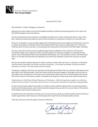 January	26	&	27,	2017		
	
	
Dear	Members,	Friends,	Colleagues,	and	Guests:		
	
Welcome	all	to	what	I	believe	is	the	most	formidable	assembly	of	professional	planning	expertise	in	the	nation,	the	
2017	APA-NJ	Chapter’s	Annual	Conference.			
	
Our	Annual	Conference	works	to	build	on	and	highlight	the	efforts	of	our	state’s	professionals	who	are	some	of	the	
best.	I	hope	this	conference	provides	you	with	a	sense	of	pride	for	our	profession	as	it	does	for	me	year	after	year.		
	
Of	course,	the	Chapter’s	success	would	be	significantly	limited	without	Dean	James	Hughes	and	the	fantastic	resources	
on	display	at	the	Edward	J.	Bloustein	School	of	Planning	and	Public	Policy,	which	is	celebrating	its	25
th
	anniversary.	
Thank	you	Dean!	His	tenure	has	been	a	true	blessing	to	this	state	and	his	commitment	to	this	APA	chapter	invaluable.	
	
This	year	marks	the	first	time	we	have	brought	the	gubernatorial	candidates	to	the	conference.	The	Executive	
Committee	thought	it	was	important	to	take	a	proactive	approach	in	sharing	our	thoughts	on	statewide	planning	
policies.	We	are	absolutely	thrilled	to	have	Ambassador	Phil	Murphy,	Asm.	Jack	Ciattarelli,	and	Asm.	John	Wisniewski	
with	us	on	Thursday	and	thank	them	for	taking	time	out	of	their	busy	schedules	to	share	their	visions	for	our	great	
state.			
	
We	also	have	landed	a	fantastic	keynote	for	Friday’s	luncheon,	Jonathan	Rose.	Mr.	Rose	is	a	developer	of	affordable,	
environmentally	responsible,	and	socially	conscious	communities	-	a	true	leader	by	example	of	how	we	should	be	
investing	in	our	future.	I	am	truly	excited	to	hear	him	speak!	
	
The	generous	support	in	time	from	our	volunteers	and	the	generous	donations	from	our	sponsors	make	what	we	have	
been	able	to	do	at	APA-NJ	possible.	Thank	You!	Please	check	out	the	sponsor	pages	in	the	program	and	visit	them	at	
their	tables	in	the	reception	area.	Their	work	is	some	of	the	finest	in	New	Jersey.	As	I’ve	had	the	opportunity	to	work	
with	many	of	them	on	some	level	or	another,	the	quality	of	the	expertise	in	New	Jersey	never	ceases	to	astound	me.		
	
A	big	thank	you	to	Todd	Poole	of	4ward	Planning,	our	Title	Sponsor.		Without	his	generous	support,	our	conference	
would	not	be	as	successful.		He	has	been	with	us	6	years	in	a	row	and	his	commitment	to	planning	is	unquestionable!	
	
On	top	of	continuing	the	support	we	provide	our	members	and	the	ambitious	agenda	of	the	successful	Great	Places,	
Community	Planning	Assistance,	and	a	host	of	educational	programming,	we	want	to	hear	your	ideas	for	the	direction	
of	the	Chapter.	We	cannot	do	it	without	you!		
	
On	behalf	of	the	entire	Executive	Committee,	we	are	truly	excited	to	provide	you	all	with	the	2017	Annual	Conference,	
and	the	opportunity	to	both	meet	your	continuing	education	requirements	and	make	valuable	contacts.		
	
Thank	you	all	for	you	continued	support.	Enjoy	the	Conference!	
	
On	behalf	of	the	APA-NJ	Executive	Committee,		
	
	
	
	
Charles	Latini	Jr.,	PP,	AICP,	President		
 