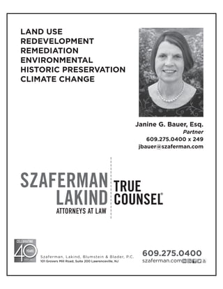ATTORNEYS AT LAW
Janine G. Bauer, Esq.
Partner
609.275.0400 x 249
jbauer@szaferman.com
609.275.0400
szaferman.com
Szaferman, Lakind, Blumstein & Blader, P.C.
101 Grovers Mill Road, Suite 200 Lawrenceville, NJ
LAND USE
REDEVELOPMENT
REMEDIATION
ENVIRONMENTAL
HISTORIC PRESERVATION
CLIMATE CHANGE
 