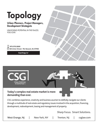 topology.is/
973.370.3000
60 Union Street / 1N, Newark, NJ 07105
Urban Planners, Project Managers,
Development Strategists
UNLOCKING POTENTIAL IN THE PLACES
YOU LOVE
THE DEAL JUST ISN’T THE SAME WITHOUT US.
SHARP FOCUS.
SMART SOLUTIONS.
West Orange, NJ | New York, NY | Trenton, NJ | csglaw.com
Today’s complex real estate market is more
demanding than ever.
CSG combines experience, creativity and business acumen to skillfully navigate our clients
through a multitude of real estate and regulatory issues involved in the acquisition, ﬁnancing,
development, redevelopment, leasing and management of property.
Sharp Focus. Smart Solutions.
 