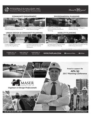 • Meeting Facilitation & Consensus-Building
• Website Development & Maintenance
COMMUNITY ENGAGEMENT
URBAN DESIGN & COMMUNITY PLANNING
• Livable & Healthy Communities
• Land Use Planning & Zoning
ENVIRONMENTAL PLANNING
• Cultural Resource Planning
• Environmental Documentation &
Permitting
• Wetland Delineation & Mitigation
• Resilency Planning
MOBILITY PLANNING
• Complete Streets Planning & Design
• Bicycle & Pedestrian Planning
• Transit Operations & Strategic Planning
• Traffic Analysis & Simulation
FITZGERALD & HALLIDAY, INC.
Innovative Planning, Better Communities
• Conceptual Development & Design
• Mixed-Use & Transit-Oriented
Development
• Innovative Community Engagement
• Public Relations Strategies
CHERRY HILL, NJ
888.579.6643
NEW YORK, NY
917.339.0488
HARTFORD, CT
860.247.7200
FHI is a certiﬁed DBE/WBE in 26 states including NJ, NY, CT & PA
WWW.FHIPLAN.COM Facebook.com/FHIplan @FHIplan
Cheers to years!301987–2017
NJ | NY | PA | VA | FL | NM | MD 877.627.3772 | maserconsulting.com
Engineers & Design Professionals
Proud to support the
APA NJ
2017 Planning Conference
 