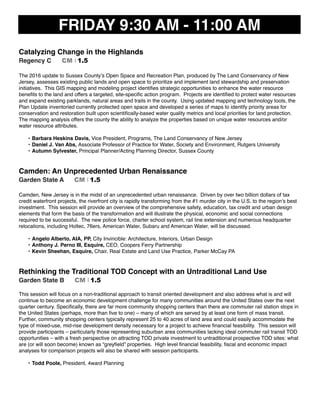 FRIDAY 9:30 AM - 11:00 AM
Catalyzing Change in the Highlands
Regency C CM I 1.5
The 2016 update to Sussex County’s Open Space and Recreation Plan, produced by The Land Conservancy of New
Jersey, assesses existing public lands and open space to prioritize and implement land stewardship and preservation
initiatives. This GIS mapping and modeling project identiﬁes strategic opportunities to enhance the water resource
beneﬁts to the land and offers a targeted, site-speciﬁc action program. Projects are identiﬁed to protect water resources
and expand existing parklands, natural areas and trails in the county. Using updated mapping and technology tools, the
Plan Update inventoried currently protected open space and developed a series of maps to identify priority areas for
conservation and restoration built upon scientiﬁcally-based water quality metrics and local priorities for land protection.
The mapping analysis offers the county the ability to analyze the properties based on unique water resources and/or
water resource attributes.
• Barbara Heskins Davis, Vice President, Programs, The Land Conservancy of New Jersey
• Daniel J. Van Abs, Associate Professor of Practice for Water, Society and Environment, Rutgers University
• Autumn Sylvester, Principal Planner/Acting Planning Director, Sussex County
Camden: An Unprecedented Urban Renaissance
Garden State A CM I 1.5
Camden, New Jersey is in the midst of an unprecedented urban renaissance. Driven by over two billion dollars of tax
credit waterfront projects, the riverfront city is rapidly transforming from the #1 murder city in the U.S. to the region’s best
investment. This session will provide an overview of the comprehensive safety, education, tax credit and urban design
elements that form the basis of the transformation and will illustrate the physical, economic and social connections
required to be successful. The new police force, charter school system, rail line extension and numerous headquarter
relocations, including Holtec, 76ers, American Water, Subaru and American Water, will be discussed.
• Angelo Alberto, AIA, PP, City Invincible: Architecture, Interiors, Urban Design
• Anthony J. Perno III, Esquire, CEO, Coopers Ferry Partnership
• Kevin Sheehan, Esquire, Chair, Real Estate and Land Use Practice, Parker McCay PA
Rethinking the Traditional TOD Concept with an Untraditional Land Use
Garden State B CM I 1.5
This session will focus on a non-traditional approach to transit oriented development and also address what is and will
continue to become an economic development challenge for many communities around the United States over the next
quarter century. Speciﬁcally, there are far more community shopping centers than there are commuter rail station stops in
the United States (perhaps, more than ﬁve to one) – many of which are served by at least one form of mass transit.
Further, community shopping centers typically represent 25 to 40 acres of land area and could easily accommodate the
type of mixed-use, mid-rise development density necessary for a project to achieve ﬁnancial feasibility.  This session will
provide participants – particularly those representing suburban area communities lacking ideal commuter rail transit TOD
opportunities – with a fresh perspective on attracting TOD private investment to untraditional prospective TOD sites: what
are (or will soon become) known as “greyﬁeld” properties.  High level ﬁnancial feasibility, ﬁscal and economic impact
analyses for comparison projects will also be shared with session participants.
• Todd Poole, President, 4ward Planning
 