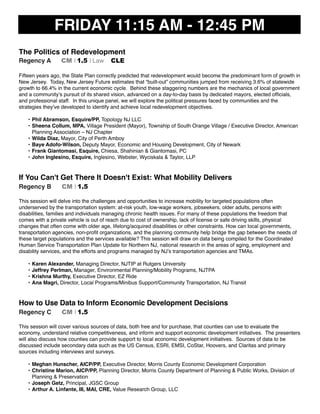 FRIDAY 11:15 AM - 12:45 PM
The Politics of Redevelopment
Regency A CM I 1.5 I Law CLE
Fifteen years ago, the State Plan correctly predicted that redevelopment would become the predominant form of growth in
New Jersey. Today, New Jersey Future estimates that “built-out” communities jumped from receiving 3.6% of statewide
growth to 66.4% in the current economic cycle. Behind these staggering numbers are the mechanics of local government
and a community’s pursuit of its shared vision, advanced on a day-to-day basis by dedicated mayors, elected ofﬁcials,
and professional staff. In this unique panel, we will explore the political pressures faced by communities and the
strategies they’ve developed to identify and achieve local redevelopment objectives.
• Phil Abramson, Esquire/PP, Topology NJ LLC
• Sheena Collum, MPA, Village President (Mayor), Township of South Orange Village / Executive Director, American
Planning Association – NJ Chapter
• Wilda Diaz, Mayor, City of Perth Amboy
• Baye Adofo-Wilson, Deputy Mayor, Economic and Housing Development, City of Newark
• Frank Giantomasi, Esquire, Chiesa, Shahinian & Giantomasi, PC
• John Inglesino, Esquire, Inglesino, Webster, Wyciskala & Taylor, LLP
If You Can't Get There It Doesn't Exist: What Mobility Delivers
Regency B CM I 1.5
This session will delve into the challenges and opportunities to increase mobility for targeted populations often
underserved by the transportation system: at-risk youth, low-wage workers, jobseekers, older adults, persons with
disabilities, families and individuals managing chronic health issues. For many of these populations the freedom that
comes with a private vehicle is out of reach due to cost of ownership, lack of license or safe driving skills, physical
changes that often come with older age, lifelong/acquired disabilities or other constraints. How can local governments,
transportation agencies, non-proﬁt organizations, and the planning community help bridge the gap between the needs of
these target populations and the services available? This session will draw on data being compiled for the Coordinated
Human Service Transportation Plan Update for Northern NJ, national research in the areas of aging, employment and
disability services, and the efforts and programs managed by NJ’s transportation agencies and TMAs.
• Karen Alexander, Managing Director, NJTIP at Rutgers University
• Jeffrey Perlman, Manager, Environmental Planning/Mobility Programs, NJTPA
• Krishna Murthy, Executive Director, EZ Ride
• Ana Magri, Director, Local Programs/Minibus Support/Community Transportation, NJ Transit
How to Use Data to Inform Economic Development Decisions
Regency C CM I 1.5
This session will cover various sources of data, both free and for purchase, that counties can use to evaluate the
economy, understand relative competitiveness, and inform and support economic development initiatives. The presenters
will also discuss how counties can provide support to local economic development initiatives. Sources of data to be
discussed include secondary data such as the US Census, ESRI, EMSI, CoStar, Hoovers, and Claritas and primary
sources including interviews and surveys.
• Meghan Hunscher, AICP/PP, Executive Director, Morris County Economic Development Corporation
• Christine Marion, AICP/PP, Planning Director, Morris County Department of Planning & Public Works, Division of
Planning & Preservation
• Joseph Getz, Principal, JGSC Group
• Arthur A. Linfante, III, MAI, CRE, Value Research Group, LLC
 