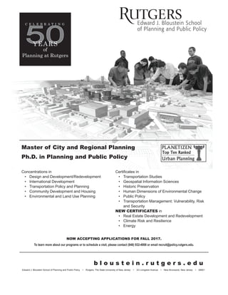 Edward J. Bloustein School of Planning and Public Policy • Rutgers, The State University of New Jersey • 33 Livingston Avenue • New Brunswick, New Jersey • 08901
50YEARS
C E L E B R A T I N G
of
Planning at Rutgers
Master of City and Regional Planning
Ph.D. in Planning and Public Policy
Concentrations in
• Design and Development/Redevelopment
• International Development
• Transportation Policy and Planning
• Community Development and Housing
• Environmental and Land Use Planning
Certificates in
• Transportation Studies
• Geospatial Information Sciences
• Historic Preservation
• Human Dimensions of Environmental Change
• Public Policy
• Transportation Management: Vulnerability, Risk
and Security
NEW CERTIFICATES in
• Real Estate Development and Redevelopment
• Climate Risk and Resilience
• Energy
NOW ACCEPTING APPLICATIONS FOR FALL 2017.
To learn more about our programs or to schedule a visit, please contact (848) 932-4008 or email recruit@policy.rutgers.edu.
b l o u s t e i n . r u t g e r s . e d u
 