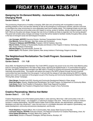 FRIDAY 11:15 AM - 12:45 PM
Designing for On-Demand Mobility - Autonomous Vehicles, Uber/Lyft & A
Changing World
Garden State A CM I 1.5
The provisioning infrastructure of mobility is changing. With Uber and Lyft working with municipalities to ease long-
standing problems of ﬁrst- and last-mile ridership as well as the emergence of autonomous vehicles, planners must look
to reconﬁgure the urban environment to more adequately meet future mobility needs. This challenge entails not just road
design, but re-envisioning communities anew with respect to zoning, access to facilities, density, property taxation, and so
forth. What are the policy and design changes that new forms of mobility are likely to engender over the coming decade?
This panel will consider policy changes and design moves that will be needed to facilitate mobility throughout New Jersey
in the face of emergent social and technological innovations.
• Jon Carnegie, AICP/PP, Executive Director, Voorhees Transportation Center, Rutgers
• Ana Mahony, General Manager, Uber New Jersey and Connecticut
• Thomas G. Dallessio AICP/PP/FRSA, President, CEO & Publisher, Next City
• Maurie Cohen, Professor of Sustainability Studies and Director of the Program in Science, Technology, and Society,
New Jersey Institute of Technology
• Michael Rogers, City Administrator, Summit, NJ
• Esther Zipori, PhD Student, Urban Systems, New Jersey Institute of Technology, Rutgers University
The Neighborhood Revitalization Tax Credit Program: Successes & Greater
Opportunities
Garden State B CM I 1.5
Since 2002, the Neighborhood Revitalization Tax Credit (NRTC) program has proven to be one of the most effective policy
tools for community development in the state of New Jersey. Spanning 29 neighborhoods in 14 communities throughout
the state, the NRTC program has leveraged over $80 million in funding for housing and economic development projects in
historically disinvested areas. This session will explore the impact of the NRTC program through the lens of several
communities that have beneﬁted from the program. It will end with the release of new data showing the NRTC's ongoing
impact and a call for an expansion of the program as part of the Housing and Community Development Network’s "Build a
Thriving New Jersey" Campaign.
• Staci Berger, President and CEO, Housing and Community Development Network of New Jersey
• Brad Harrington, Director, Neighborhood Revitalization Tax Credit Program, NJ Department of Community Affairs
• Lois Greco, Senior Vice President of Evaluations, Wells Fargo Regional Foundation
• Meishka Mitchell, Vice President of Neighborhood Initiative, Cooper’s Ferry Partnership
Creative Placemaking: Metrics that Matter
Garden State C CM I 1.5
Creative Placemaking is one of the fastest growing ﬁelds in urban planning. More than 1,200 communities in the US --
and at least 90 in New Jersey -- are engaged in, or planning to engage in this work. There are a lot of ways to measure
success in creative placemaking. But what metrics matter most to public ofﬁcials, arts administrators, grantmakers,
developers and other key inﬂuencers? Learn this and more in a roundtable discussion with experts in grantmaking, real
estate development, community and economic development, and the arts.
• Paula Stephens, Program Ofﬁcer, Arts in Communities, New Jersey State Council on the Arts
• Leonardo Vazquez, AICP/PP, Executive Director, The National Consortium for Creative Placemaking, Union, NJ
• Anne Gadwa Nicodemus, Principal, Metris Arts, Easton, PA
• Jamie Hand, Director of Research Strategies, ArtPlace America, Brooklyn, NY
 