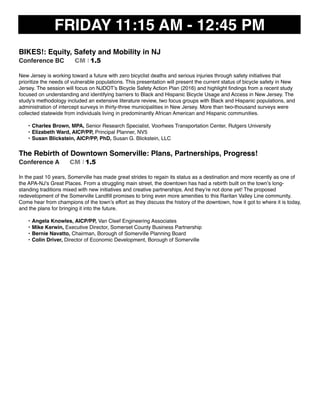 FRIDAY 11:15 AM - 12:45 PM
BIKES!: Equity, Safety and Mobility in NJ
Conference BC CM I 1.5
New Jersey is working toward a future with zero bicyclist deaths and serious injuries through safety initiatives that
prioritize the needs of vulnerable populations. This presentation will present the current status of bicycle safety in New
Jersey. The session will focus on NJDOT’s Bicycle Safety Action Plan (2016) and highlight ﬁndings from a recent study
focused on understanding and identifying barriers to Black and Hispanic Bicycle Usage and Access in New Jersey. The
study's methodology included an extensive literature review, two focus groups with Black and Hispanic populations, and
administration of intercept surveys in thirty-three municipalities in New Jersey. More than two-thousand surveys were
collected statewide from individuals living in predominantly African American and Hispanic communities.
• Charles Brown, MPA, Senior Research Specialist, Voorhees Transportation Center, Rutgers University
• Elizabeth Ward, AICP/PP, Principal Planner, NV5
• Susan Blickstein, AICP/PP, PhD, Susan G. Blickstein, LLC
The Rebirth of Downtown Somerville: Plans, Partnerships, Progress!
Conference A CM I 1.5
In the past 10 years, Somerville has made great strides to regain its status as a destination and more recently as one of
the APA-NJ’s Great Places. From a struggling main street, the downtown has had a rebirth built on the town’s long-
standing traditions mixed with new initiatives and creative partnerships. And they’re not done yet! The proposed
redevelopment of the Somerville Landﬁll promises to bring even more amenities to this Raritan Valley Line community.
Come hear from champions of the town’s effort as they discuss the history of the downtown, how it got to where it is today,
and the plans for bringing it into the future.
• Angela Knowles, AICP/PP, Van Cleef Engineering Associates
• Mike Kerwin, Executive Director, Somerset County Business Partnership
• Bernie Navatto, Chairman, Borough of Somerville Planning Board
• Colin Driver, Director of Economic Development, Borough of Somerville
 
