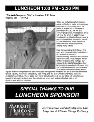 LUNCHEON 1:00 PM - 2:30 PM
“The Well-Tempered City,” – Jonathan F. P. Rose
Regency DEF CM I 1.0
Cities are birthplaces of civilization;
centers of culture, trade, and progress;
cauldrons of opportunity—and the
home of 80 percent of the world’s
population by 2080. As the 21st
century progresses, metropolitan areas
will bear the brunt of global mega
trends such as climate change, natural
resource depletion, population growth,
income inequality, mass migrations,
education and health disparities,
among many others.
Hear from Jonathan F. P. Rose—the
man who “repairs the fabric of cities”—
as he distills a lifetime of
interdisciplinary research and ﬁrsthand
experience into a ﬁve-pronged model
for how to design and reshape our
cities with the goal of equalizing their
landscape of opportunity. Drawing from
the musical concept of “temperament”
as a way to achieve harmony, Rose
argues that well-tempered cities can be infused with systems that bend the arc of their development
toward equality, resilience, adaptability, well-being, and the ever-unfolding harmony between
civilization and nature. These goals may never be fully achieved, but our cities will be richer and
happier if we aspire to them, and if we infuse our every plan and constructive step of city
development with this intention.
SPECIAL THANKS TO OUR
LUNCHEON SPONSOR
 