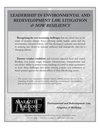 Environmental and Redevelopment Law,
Litigation & Resiliency
MARAZITI
FALCON, LLP
Attorneys At Law
LEADERSHIP IN ENVIRONMENTAL AND
REDEVELOPMENT LAW, LITIGATION
& NOW RESILIENCY
150 JOHN F. KENNEDY PARKWAY, SHORT HILLS, NEW JERSEY 07078
(973) 912-9008 • FAX (973) 912-9007 • WWW.MFHLAW.COM
Recognizing the ever-increasing challenges that our clients face as the
result of extreme climate forces affecting public health, safety and the
environment, Maraziti Falcon, LLP has developed a practice area devoted
to assisting our clients to increase resiliency and strategically plan for a
changing climate.
Extreme weather conditions and excessive regional, local and coastal
flooding and storm surges threaten infrastructure, transportation and
our clients’ ability to protect assets, resulting in a need to adapt governance
to meet these challenges and revise existing policies and ordinances to
better protect against the adverse effects of these life-altering events.
This practice area complements Maraziti Falcon’s existing practice devoted to the
counseling of public and private entities regarding environmental, redevelopment,
land use law, government, construction law and litigation.
Maraziti_2016Full:Maraziti -half pg. NJMA 3/00 1/15/16 8:53 AM Page 1
 