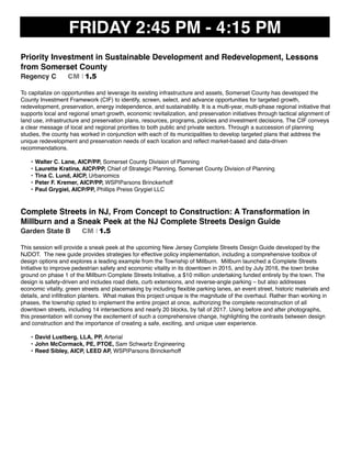FRIDAY 2:45 PM - 4:15 PM
Priority Investment in Sustainable Development and Redevelopment, Lessons
from Somerset County
Regency C CM I 1.5
To capitalize on opportunities and leverage its existing infrastructure and assets, Somerset County has developed the
County Investment Framework (CIF) to identify, screen, select, and advance opportunities for targeted growth,
redevelopment, preservation, energy independence, and sustainability. It is a multi-year, multi-phase regional initiative that
supports local and regional smart growth, economic revitalization, and preservation initiatives through tactical alignment of
land use, infrastructure and preservation plans, resources, programs, policies and investment decisions. The CIF conveys
a clear message of local and regional priorities to both public and private sectors. Through a succession of planning
studies, the county has worked in conjunction with each of its municipalities to develop targeted plans that address the
unique redevelopment and preservation needs of each location and reﬂect market-based and data-driven
recommendations.
• Walter C. Lane, AICP/PP, Somerset County Division of Planning
• Laurette Kratina, AICP/PP, Chief of Strategic Planning, Somerset County Division of Planning
• Tina C. Lund, AICP, Urbanomics
• Peter F. Kremer, AICP/PP, WSP|Parsons Brinckerhoff
• Paul Grygiel, AICP/PP, Phillips Preiss Grygiel LLC
 
Complete Streets in NJ, From Concept to Construction: A Transformation in
Millburn and a Sneak Peek at the NJ Complete Streets Design Guide
Garden State B CM I 1.5
This session will provide a sneak peek at the upcoming New Jersey Complete Streets Design Guide developed by the
NJDOT. The new guide provides strategies for effective policy implementation, including a comprehensive toolbox of
design options and explores a leading example from the Township of Millburn. Millburn launched a Complete Streets
Initiative to improve pedestrian safety and economic vitality in its downtown in 2015, and by July 2016, the town broke
ground on phase 1 of the Millburn Complete Streets Initiative, a $10 million undertaking funded entirely by the town. The
design is safety-driven and includes road diets, curb extensions, and reverse-angle parking – but also addresses
economic vitality, green streets and placemaking by including ﬂexible parking lanes, an event street, historic materials and
details, and inﬁltration planters. What makes this project unique is the magnitude of the overhaul. Rather than working in
phases, the township opted to implement the entire project at once, authorizing the complete reconstruction of all
downtown streets, including 14 intersections and nearly 20 blocks, by fall of 2017. Using before and after photographs,
this presentation will convey the excitement of such a comprehensive change, highlighting the contrasts between design
and construction and the importance of creating a safe, exciting, and unique user experience.
• David Lustberg, LLA, PP, Arterial
• John McCormack, PE, PTOE, Sam Schwartz Engineering
• Reed Sibley, AICP, LEED AP, WSP|Parsons Brinckerhoff
 
