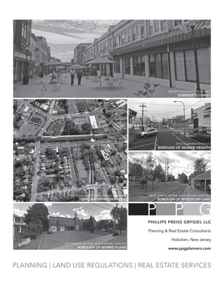 PLANNING | LAND USE REGULATIONS | REAL ESTATE SERVICES
PRIORITY INVESTMENT PLANNING:
SOMERSET COUNTY
DOWNTOWN AND REDEVELOPMENT PLANNING:
TOWNSHIP OF WOODBRIDGE
REDEVELOPMENT SERVICES:
BOROUGH OF SEASIDE HEIGHTS
DEVELOPMENT REVIEW AND PLANNING SERVICES:
BOROUGH OF WOODCLIFF LAKE
AFFORDABLE HOUSING AND PLANNING SERVICES:
BOROUGH OF MORRIS PLAINS
P P GPHILLIPS PREISS GRYGIEL LLC
Planning & Real Estate Consultants
Hoboken, New Jersey
www.ppgplanners.com
 