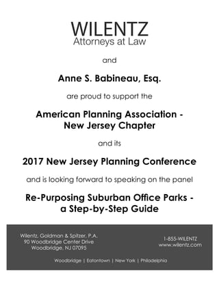 are proud to support the
and
and is looking forward to speaking on the panel
and its
American Planning Association -
New Jersey Chapter
Anne S. Babineau, Esq.
2017 New Jersey Planning Conference
Re-Purposing Suburban Office Parks -
a Step-by-Step Guide
1-855-WILENTZ
www.wilentz.com
Wilentz, Goldman & Spitzer, P.A.
90 Woodbridge Center Drive
Woodbridge, NJ 07095
Woodbridge | Eatontown | New York | Philadelphia
 
