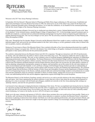 Office of the Dean
Rutgers, The State University of New Jersey
33 Livingston Avenue, Suite 300
New Brunswick, NJ 08901
bloustein.rutgers.edu
848-932-5475
Fax: 732-932-1771
Welcome to the 2017 New Jersey Planning Conference.
In September 2016 the Edward J. Bloustein School of Planning and Public Policy began celebrating its 25th anniversary. Established and
approved by the Rutgers University Board of Governors in 1992, the school serves as one of the nation’s key centers for the theory and
practice of planning and public policy scholarship and analysis. As we mark this celebration, we are thankful for the continued partnership
with the New Jersey Chapter of the American Planning Association.
City and regional planning at Rutgers University has its intellectual roots dating back a century. Harland Bartholomew, known as the “dean
of city planners” in the twentieth century, attended Rutgers College of Engineering in 1911. As the knowledge required by planners grew in
breadth and complexity, a national trend saw professional planning training begin moving from schools of engineering and architecture to
separate planning-focused units. This was true at Rutgers as well, and in 1967 the university created the Department of Urban Planning and
Policy Development (UPPD).
Fifty years. Through the last five decades, Rutgers University and the Bloustein School have sought to create a world-class faculty, a highly-
dedicated support staff, and recruit the most talented students in the field. And in doing so, we have graduated a stellar cohort of alumni who
serve as partners, mentors, and employers.
During my 22-year tenure as Dean of the Bloustein School, I have watched with pride as New Jersey planning professionals have sought to
impart positive change in our great state. APA-NJ is the dynamic force which brings us all together, creating an environment that allows all
participants to share openly and become the best professionals possible.
The symbiotic relationship between the Bloustein School and APA-NJ is important. Through our interactions with APA-NJ professionals,
our faculty, staff, and students have the ability to observe trends in the field as they occur. This interaction enables the school to adjust and
improve the curriculum accordingly. This year, we have initiated a series of certificate programs highlighting the importance of collaboration
of planning professionals across diverse disciplines. The Human Dimensions of Environmental Change certificate (with the Department of
Human Ecology), examines the political, cultural, economic, historical and other human dimensions of environmental change. The certificate
in Real Estate Development and Redevelopment (with the Rutgers Business School) takes into account how the urban planner’s domains of
land use planning, transportation, housing policy, property tax regimes, and local politics can set the context for the real estate industry as it
carries out development and redevelopment. A new certificate in Energy (with the Rutgers Energy Institute) provides an understanding of
important topics and challenges in energy policy and the analytic skills necessary for policy development and implementation. The certificate
in Coastal Climate Risk & Resilience (with the Institute of Earth, Ocean and Atmospheric Sciences and the Departments of Human Ecology
and of Civil Engineering) focuses on the theories, methods, practical skills and contextual knowledge needed to work productively on coastal
areas and their populations which are extremely vulnerable to effects of climate change, ranging from sea level rise to intensified storm
events, and understanding both the risks and the adaptation opportunities requires knowledge from several disciplines.
The Bloustein School is at the forefront of teaching, research, and service as we seek to provide solutions to the many challenges facing our
state and region. And it bears repeating that the annual conference is more than just a time to learn about the most current developments in
planning. It is a time to reconnect with old friends and colleagues, establish new networks in the New Jersey planning field, recharge our
‘planning’ batteries, and meet the next generation of planners.
I am honored to have taken part in shaping the direction of planning in New Jersey. We have accomplished much during the last two decades.
As I step down as Dean of the Bloustein School at the end of the 2016-17 academic year, I am confident that the partnership forged between
the school and APA-NJ will remain strong. I do not believe any other state APA chapter can claim such close ties with a nationally-ranked
school of planning. As I return to the faculty, my ties to APA-NJ will grow even stronger.
Thank you to the many volunteers and sponsors of APA-NJ, without whose assistance this event would not have been possible. Thank you to
the faculty, staff, and alumni of the Bloustein School, without whose dedication to academic excellence the Bloustein School’s educational
prominence in planning would not have been attained. And thank you to the many planning professionals, state and government officials, and
those in related disciplines, all of whom have sought to become agents of positive change in an increasingly complex and urbanized global
economy.
Best regards,
James W. Hughes, Ph.D.
Distinguished Professor and Dean
 