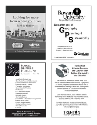 Edwin W. Schmierer, Esq.
101 Poor Farm Road, Princeton, NJ 08540
609.921.6543 www.mgplaw.com
•Local Public Contracts Law
•Open Public Records Act Compliance
•Open Space/Farmland Preservation
•Personnel Policies & Training
•Prerogative Writ Litigation
•Sewer/Water/CATV Utilities
•Tax Appeals
•UCC Regulation/Litigation
•Wildlife Management
•Affordable Housing
•Civil Rights Defense
•Consolidation & Shared Services Agreements
•Defense of Tort Claims
•Eminent Domain Litigation
•Employment Discrimination
•Historic Preservation
•Land Use
MASON,
GRIFFIN &
PIERSON, P.C.
Counsellors at Law l Since 1955
School of Earth & Environment
Geography
Planning &
Sustainability
Department of
Under st anding t he Wor ld
Pr ot ect ing t he Envir onm ent
Engaging a Sust ainable Fut ur e
www.rowan.edu/ geography
Trenton First:
A Premier Economic
and Cultural Center
Built on Arts, Industry,
and Education
The Trenton250 Master Plan - winner of the 2015
APA-NJ President’s Award for Community Engagement
- is nearing completion: an ambitious effort to write 6
uniﬁed elements, including a Health and Food Systems
Element as well as an Education and Workforce
Development Element.
A one-of-a-kind website, which will allow users to
interactively review the Master Plan recommendations,
is scheduled for launch in March of 2017.
For more information please visit Trenton250.org.
Any further questions, please contact Jeff Wilkerson
jwilkerson@trentonnj.org
 