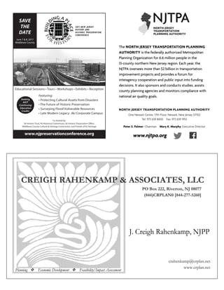 NORTH JERSEY TRANSPORTATION PLANNING AUTHORITY
One Newark Center, 17th Floor, Newark, New Jersey 07102
Tel: 973 639 8400 Fax: 973 639 1953
Peter S. Palmer, Chairman Mary K. Murphy, Executive Director
The NORTH JERSEY TRANSPORTATION PLANNING
AUTHORITY is the federally authorized Metropolitan
Planning Organization for 6.6 million people in the
13-county northern New Jersey region. Each year, the
NJTPA oversees more than $2 billion in transportation
improvement projects and provides a forum for
interagency cooperation and public input into funding
decisions. It also sponsors and conducts studies, assists
county planning agencies and monitors compliance with
national air quality goals.
www.njtpa.orgwww.njpreservationconference.org
SAVE
THE
DATE
June 7 & 8, 2017
Middlesex County
Educational Sessions • Tours • Workshops • Exhibits • Reception
Featuring:
• Protecting Cultural Assets from Disasters
• The Future of Historic Preservation
• Surveying Flood Vulnerable Resources
• Late Modern Legacy: J&J Corporate Campus
Co-hosted by:
NJ Historic Trust, NJ Historical Commission, NJ Historic Preservation Office,
Middlesex County Cultural & Heritage Commission, and Friends of NJ Heritage
Seeking
AICP
Continuing
Education
Credits
 
