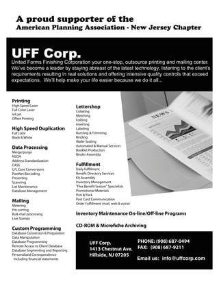 A proud supporter of the
American Planning Association - New Jersey Chapter
Printing
High Speed Laser
Full Color Laser
Ink jet
Offset Printing
High Speed Duplication
Full color
Black & White
Data Processing
Merge/purge
NCOA
Address Standardization
CASS
U/L Case Conversions
PostNet Barcoding
Presorting
Scanning
List Maintenance
Database Management
Mailing
Metering
Pre-sorting
Bulk mail processing
Live Stamps
Custom Programming
Database Conversion & Preparation
Data Manipulation
Database Programming
Remote Access to Client Database
Database Segmenting and Reporting
Personalized Correspondence
including financial statements
Lettershop
Collating
Matching
Folding
Inserting
Labeling
Bursting & Trimming
Binding
Wafer Sealing
Automated & Manual Services
Booklet Production
Binder Assembly
Fulfillment
Daily fulfillment
Benefit Directory Services
Kit Assembly
Inventory Management
"Flex Benefit Season" Specialists
Promotional Materials
Pick & Pack
Post Card Communication
Order Fulfillment (mail, web & voice)
Inventory Maintenance On-line/Off-line Programs
CD-ROM & Microfiche Archiving
UFF Corp.
1413 Chestnut Ave.
Hillside, NJ 07205
PHONE: (908) 687-0494
FAX: (908) 687-9211
E-mail us: pauldick@uffcorp.com
!""#$%&'(!"#$%&'()*+,'(#"#,-#".'/)*0)*1$#)"'2)3*')"%4,$)05')3$,)3*6%'0*#"$#".'1"&'+1#7#".'6%"$%*8
9%:;%'<%6)+%'1'7%1&%*'<2',$12#".'1<*%1,$')='$-%'71$%,$'$%6-")7).25'7#,$%"#".'$)'$-%'67#%"$:,
*%>3#*%+%"$,'*%,37$#".'#"'*%17',)73$#)",'1"&')==%*#".'#"$%",#;%'>317#$2'6)"$*)7,'$-1$'%?6%%&
%?0%6$1$#)",8''9%:77'-%70'+1@%'2)3*'7#=%'%1,#%*'<%613,%'A%'&)'#$'177888
Email us: info@uffcorp.com
 