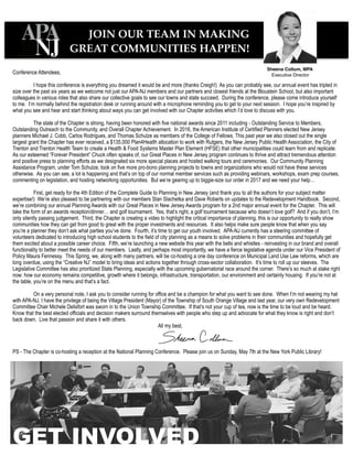GET INVOLVED
Conference Attendees,
I hope this conference is everything you dreamed it would be and more (thanks Creigh!) As you can probably see, our annual event has tripled in
size over the past six years as we welcome not just our APA-NJ members and our partners and closest friends at the Bloustein School, but also important
colleagues in various roles that also share our collective goals to see our towns and state succeed. During the conference, please come introduce yourself
to me. I’m normally behind the registration desk or running around with a microphone reminding you to get to your next session. I hope you’re inspired by
what you see and hear and start thinking about ways you can get involved with our Chapter activities which I’d love to discuss with you.
The state of the Chapter is strong, having been honored with five national awards since 2011 including - Outstanding Service to Members,
Outstanding Outreach to the Community, and Overall Chapter Achievement. In 2016, the American Institute of Certified Planners elected New Jersey
planners Michael J. Cobb, Carlos Rodrigues, and Thomas Schulze as members of the College of Fellows. This past year we also closed out the single
largest grant the Chapter has ever received, a $135,000 Plan4Health allocation to work with Rutgers, the New Jersey Public Health Association, the City of
Trenton and Trenton Health Team to create a Health & Food Systems Master Plan Element (HFSE) that other municipalities could learn from and replicate.
As our esteemed “Forever President” Chuck often speaks of, our Great Places in New Jersey program continues to thrive and attract tremendous attention
and positive press to planning efforts as we designated six more special places and hosted walking tours and ceremonies. Our Community Planning
Assistance Program, under Tom Schulze, took on five more pro-bono planning projects to towns and organizations who would not have these services
otherwise. As you can see, a lot is happening and that’s on top of our normal member services such as providing webinars, workshops, exam prep courses,
commenting on legislation, and hosting networking opportunities. But we’re gearing up to biggie-size our order in 2017 and we need your help…
First, get ready for the 4th Edition of the Complete Guide to Planning in New Jersey (and thank you to all the authors for your subject matter
expertise!) We’re also pleased to be partnering with our members Stan Slachetka and Dave Roberts on updates to the Redevelopment Handbook. Second,
we’re combining our annual Planning Awards with our Great Places in New Jersey Awards program for a 2nd major annual event for the Chapter. This will
take the form of an awards reception/dinner… and golf tournament. Yes, that’s right, a golf tournament because who doesn’t love golf? And if you don’t, I’m
only silently passing judgement. Third, the Chapter is creating a video to highlight the critical importance of planning, this is our opportunity to really show
communities how they can get from good to great with the proper investments and resources. It also helps make sure people know that when you say
you’re a planner they don’t ask what parties you’ve done. Fourth, it’s time to get our youth involved. APA-NJ currently has a steering committee of
volunteers dedicated to introducing high school students to the field of city planning as a means to solve problems in their communities and hopefully get
them excited about a possible career choice. Fifth, we’re launching a new website this year with the bells and whistles - reinvesting in our brand and overall
functionality to better meet the needs of our members. Lastly, and perhaps most importantly, we have a fierce legislative agenda under our Vice President of
Policy Maura Fennessy. This Spring, we, along with many partners, will be co-hosting a one day conference on Municipal Land Use Law reforms, which are
long overdue, using the “Creative NJ” model to bring ideas and actions together through cross-sector collaboration. It’s time to roll up our sleeves. The
Legislative Committee has also prioritized State Planning, especially with the upcoming gubernatorial race around the corner. There’s so much at stake right
now: how our economy remains competitive, growth where it belongs, infrastructure, transportation, our environment and certainly housing. If you’re not at
the table, you’re on the menu and that’s a fact.
On a very personal note, I ask you to consider running for office and be a champion for what you want to see done. When I’m not wearing my hat
with APA-NJ, I have the privilege of being the Village President (Mayor) of the Township of South Orange Village and last year, our very own Redevelopment
Committee Chair Michele Delisfort was sworn in to the Union Township Committee. If that’s not your cup of tea, now is the time to be loud and be heard.
Know that the best elected officials and decision makers surround themselves with people who step up and advocate for what they know is right and don’t
back down. Live that passion and share it with others.
All my best,
PS - The Chapter is co-hosting a reception at the National Planning Conference. Please join us on Sunday, May 7th at the New York Public Library!
JOIN OUR TEAM IN MAKING
GREAT COMMUNITIES HAPPEN!
Sheena Collum, MPA
Executive Director
 