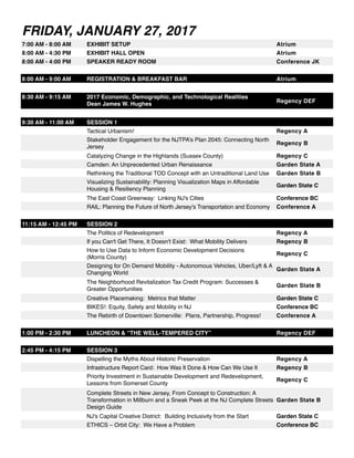 FRIDAY, JANUARY 27, 2017
7:00 AM - 8:00 AM EXHIBIT SETUP Atrium
8:00 AM - 4:30 PM EXHIBIT HALL OPEN Atrium
8:00 AM - 4:00 PM SPEAKER READY ROOM Conference JK
8:00 AM - 9:00 AM REGISTRATION & BREAKFAST BAR Atrium
8:30 AM - 9:15 AM 2017 Economic, Demographic, and Technological Realities
Dean James W. Hughes
Regency DEF
9:30 AM - 11:00 AM SESSION 1
Tactical Urbanism! Regency A
Stakeholder Engagement for the NJTPA’s Plan 2045: Connecting North
Jersey
Regency B
Catalyzing Change in the Highlands (Sussex County) Regency C
Camden: An Unprecedented Urban Renaissance Garden State A
Rethinking the Traditional TOD Concept with an Untraditional Land Use Garden State B
Visualizing Sustainability: Planning Visualization Maps in Affordable
Housing & Resiliency Planning
Garden State C
The East Coast Greenway: Linking NJ's Cities Conference BC
RAIL: Planning the Future of North Jersey’s Transportation and Economy Conference A
11:15 AM - 12:45 PM SESSION 2
The Politics of Redevelopment Regency A
If you Can't Get There, It Doesn't Exist: What Mobility Delivers Regency B
How to Use Data to Inform Economic Development Decisions
(Morris County)
Regency C
Designing for On Demand Mobility - Autonomous Vehicles, Uber/Lyft & A
Changing World
Garden State A
The Neighborhood Revitalization Tax Credit Program: Successes &
Greater Opportunities
Garden State B
Creative Placemaking: Metrics that Matter Garden State C
BIKES!: Equity, Safety and Mobility in NJ Conference BC
The Rebirth of Downtown Somerville: Plans, Partnership, Progress! Conference A
1:00 PM - 2:30 PM LUNCHEON & “THE WELL-TEMPERED CITY” Regency DEF
2:45 PM - 4:15 PM SESSION 3
Dispelling the Myths About Historic Preservation Regency A
Infrastructure Report Card: How Was It Done & How Can We Use It Regency B
Priority Investment in Sustainable Development and Redevelopment,
Lessons from Somerset County
Regency C
Complete Streets in New Jersey, From Concept to Construction: A
Transformation in Millburn and a Sneak Peek at the NJ Complete Streets
Design Guide
Garden State B
NJ's Capital Creative District: Building Inclusivity from the Start Garden State C
ETHICS – Orbit City: We Have a Problem Conference BC
 