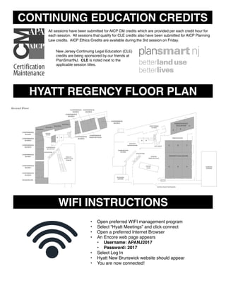 FLOOR PLAN
First Floor
Second Floor
Lower Level
M W
GARDEN STATE
BALLROOM
A
B
C
A B C
D E
REGENCY BALLROOM
SALON A
SALON B
SALON C
CONFERENCE
ROOM F
CONFERENCE
ROOM G
CONFERENCE
ROOM H
CONFERENCE
ROOM E
CONFERENCE
PREFUNCTION
BRUNSWI
BALLROO
PREFUNCTION
B
C
CONFERENCE
ROOM D
CONFERENCE
ROOM C
CONFERENCE
ROOM B
CONFERENCE
ROOM A
CONFERENCE
ROOM I
CONFERENCE
ROOM J
CONFERENCE
ROOM K
BOARDROOM
SALON D
F
GIFT SHOP
COAT CHECK
CLOSET
PREFUNCTION
ELEVATORS
FRONT
DESK
OPEN TO
FIRST FLOOR
ATRIUM
RESTROO
W M
CONFERENCE
RECEPTION
ELEVATORS
SALON
FOYER
BUSINESS
CENTER
PRIVATE
DINING ROOM
ATRIUM
PREFUNCTION
HOTEL FRONT ENTRANCE
PARKING
GARAGE
GLASS WOODS
TAVERN
All sessions have been submitted for AICP CM credits which are provided per each credit hour for
each session. All sessions that qualify for CLE credits also have been submitted for AICP Planning
Law credits. AICP Ethics Credits are available during the 3rd session on Friday.
New Jersey Continuing Legal Education (CLE)
credits are being sponsored by our friends at
PlanSmartNJ. CLE is noted next to the
applicable session titles.
CONTINUING EDUCATION CREDITS
HYATT REGENCY FLOOR PLAN
FLOOR PLAN
First Floor
Second Floor
Lower Level
M W
GARDEN STATE
BALLROOM
A
B
C
A B C
D E
REGENCY BALLROOM
SALON A
SALON B
SALON C
CONFERENCE
ROOM F
CONFERENCE
ROOM G
CONFERENCE
ROOM H
CONFERENCE
ROOM E
CONFERENCE
PREFUNCTION
BRUNSWICK
BALLROOM
PREFUNCTION AREA
AB
C D
CONFERENCE
ROOM D
CONFERENCE
ROOM C
CONFERENCE
ROOM B
CONFERENCE
ROOM A
CONFERENCE
ROOM I
CONFERENCE
ROOM J
CONFERENCE
ROOM K
BOARDROOM
SALON D
F
GIFT SHOP
COAT CHECK
CLOSET
PREFUNCTION
ELEVATORS
FRONT
DESK
OPEN TO
FIRST FLOOR
ATRIUM
RESTROOMS
ENTRANCE
W M
CONFERENCE
RECEPTION
ELEVATORS
SALON
FOYER
BUSINESS
CENTER
PRIVATE
DINING ROOM
ATRIUM
PREFUNCTION
HOTEL FRONT ENTRANCE
PARKING
GARAGE
GLASS WOODS
TAVERN
WIFI INSTRUCTIONS
• Open preferred WIFI management program
• Select “Hyatt Meetings” and click connect
• Open a preferred Internet Browser
• An Encore web page appears
• Username: APANJ2017
• Password: 2017
• Select Log In
• Hyatt New Brunswick website should appear
• You are now connected!
 