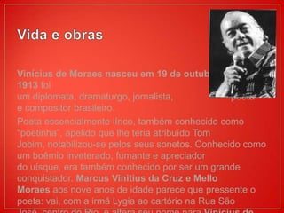 Vinícius de Moraes nasceu em 19 de outubro de
1913 foi
um diplomata, dramaturgo, jornalista,             poeta
e compositor brasileiro.
Poeta essencialmente lírico, também conhecido como
"poetinha”, apelido que lhe teria atribuído Tom
Jobim, notabilizou-se pelos seus sonetos. Conhecido como
um boêmio inveterado, fumante e apreciador
do uísque, era também conhecido por ser um grande
conquistador. Marcus Vinitius da Cruz e Mello
Moraes aos nove anos de idade parece que pressente o
poeta: vai, com a irmã Lygia ao cartório na Rua São
 