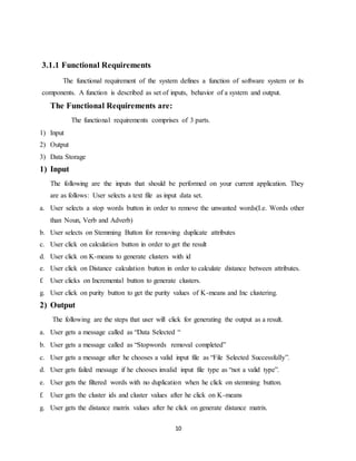 10
3.1.1 Functional Requirements
The functional requirement of the system defines a function of software system or its
components. A function is described as set of inputs, behavior of a system and output.
The Functional Requirements are:
The functional requirements comprises of 3 parts.
1) Input
2) Output
3) Data Storage
1) Input
The following are the inputs that should be performed on your current application. They
are as follows: User selects a text file as input data set.
a. User selects a stop words button in order to remove the unwanted words(I.e. Words other
than Noun, Verb and Adverb)
b. User selects on Stemming Button for removing duplicate attributes
c. User click on calculation button in order to get the result
d. User click on K-means to generate clusters with id
e. User click on Distance calculation button in order to calculate distance between attributes.
f. User clicks on Incremental button to generate clusters.
g. User click on purity button to get the purity values of K-means and Inc clustering.
2) Output
The following are the steps that user will click for generating the output as a result.
a. User gets a message called as “Data Selected “
b. User gets a message called as “Stopwords removal completed”
c. User gets a message after he chooses a valid input file as “File Selected Successfully”.
d. User gets failed message if he chooses invalid input file type as “not a valid type”.
e. User gets the filtered words with no duplication when he click on stemming button.
f. User gets the cluster ids and cluster values after he click on K-means
g. User gets the distance matrix values after he click on generate distance matrix.
 