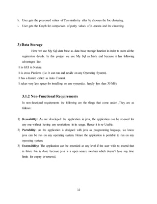 11
h. User gets the processed values of Cos similarity after he chooses the Inc clustering.
i. User gets the Graph for comparison of purity values of K-means and Inc clustering.
3) Data Storage
Here we use My Sql data base as data base storage function in order to store all the
registration details. In this project we use My Sql as back end because it has following
advantages like
It is GUI in Nature.
It is cross Platform (I.e. It can run and reside on any Operating System).
It has a feature called as Auto Commit.
It takes very less space for installing on any system(i.e. hardly less than 30 Mb).
3.1.2 Non-Functional Requirements
In non-functional requirements the following are the things that come under .They are as
follows:
1) Reusability: As we developed the application in java, the application can be re-used for
any one without having any restrictions in its usage. Hence it is re-Usable.
2) Portability: As the application is designed with java as programming language, we know
java can be run on any operating system. Hence the application is portable to run on any
operating system.
3) Extensibility: The application can be extended at any level if the user wish to extend that
in future this is done because java is a open source medium which doesn’t have any time
limits for expiry or renewal.
 