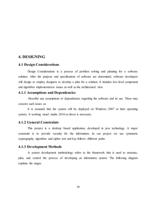 14
4. DESIGNING
4.1 Design Considerations
Design Considerations is a process of problem solving and planning for a software
solution. After the purpose and specifications of software are determined, software developers
will design or employ designers to develop a plan for a solution. It includes low-level component
and algorithm implementation issues as well as the architectural view.
4.1.1 Assumptions and Dependencies
Describe any assumptions or dependencies regarding the software and its use. These may
concern such issues as:
It is assumed that the system will be deployed on Windows 2007 or later operating
system. A working visual studio 2010 or above is necessary.
4.1.2 General Constraints
This project is a desktop based application, developed in java technology. A major
constraint is to provide security for the information. In our project we use symmetric
cryptography algorithm and cipher text and key follows different paths.
4.1.3 Development Methods
A system development methodology refers to the framework that is used to structure,
plan, and control the process of developing an information system. The following diagram
explains the stages.
 