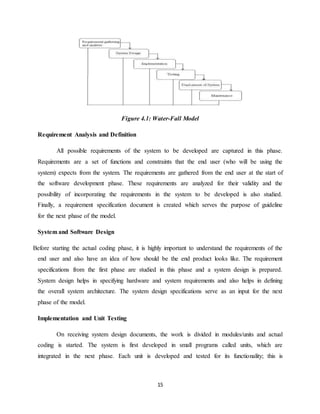 15
Figure 4.1: Water-Fall Model
Requirement Analysis and Definition
All possible requirements of the system to be developed are captured in this phase.
Requirements are a set of functions and constraints that the end user (who will be using the
system) expects from the system. The requirements are gathered from the end user at the start of
the software development phase. These requirements are analyzed for their validity and the
possibility of incorporating the requirements in the system to be developed is also studied.
Finally, a requirement specification document is created which serves the purpose of guideline
for the next phase of the model.
System and Software Design
Before starting the actual coding phase, it is highly important to understand the requirements of the
end user and also have an idea of how should be the end product looks like. The requirement
specifications from the first phase are studied in this phase and a system design is prepared.
System design helps in specifying hardware and system requirements and also helps in defining
the overall system architecture. The system design specifications serve as an input for the next
phase of the model.
Implementation and Unit Testing
On receiving system design documents, the work is divided in modules/units and actual
coding is started. The system is first developed in small programs called units, which are
integrated in the next phase. Each unit is developed and tested for its functionality; this is
 