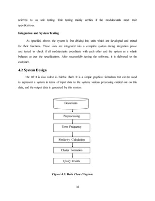 16
referred to as unit testing. Unit testing mainly verifies if the modules/units meet their
specifications.
Integration and System Testing
As specified above, the system is first divided into units which are developed and tested
for their functions. These units are integrated into a complete system during integration phase
and tested to check if all modules/units coordinate with each other and the system as a whole
behaves as per the specifications. After successfully testing the software, it is delivered to the
customer.
4.2 System Design
The DFD is also called as bubble chart. It is a simple graphical formalism that can be used
to represent a system in terms of input data to the system, various processing carried out on this
data, and the output data is generated by this system.
Figure 4.2: Data Flow Diagram
Preprocessing
Documents
Documnets
Term Frequency
Similarity Calculation
Cluster Formation
Query Results
 