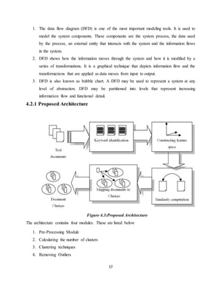 17
1. The data flow diagram (DFD) is one of the most important modeling tools. It is used to
model the system components. These components are the system process, the data used
by the process, an external entity that interacts with the system and the information flows
in the system.
2. DFD shows how the information moves through the system and how it is modified by a
series of transformations. It is a graphical technique that depicts information flow and the
transformations that are applied as data moves from input to output.
3. DFD is also known as bubble chart. A DFD may be used to represent a system at any
level of abstraction. DFD may be partitioned into levels that represent increasing
information flow and functional detail.
4.2.1 Proposed Architecture
Figure 4.3:Proposed Architecture
The architecture contains four modules. These are listed below
1. Pre-Processing Module
2. Calculating the number of clusters
3. Clustering techniques
4. Removing Outliers
 