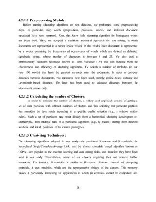 18
4.2.1.1 Preprocessing Module:
Before running clustering algorithms on text datasets, we performed some preprocessing
steps. In particular, stop words (prepositions, pronouns, articles, and irrelevant document
metadata) have been removed. Also, the Snow balls stemming algorithm for Portuguese words
has been used. Then, we adopted a traditional statistical approach for text mining, in which
documents are represented in a vector space model. In this model, each document is represented
by a vector containing the frequencies of occurrences of words, which are defined as delimited
alphabetic strings, whose number of characters is between 4 and 25. We also used a
dimensionality reduction technique known as Term Variance (TV) that can increase both the
effectiveness and efficiency of clustering algorithms. TV selects a number of attributes (in our
case 100 words) that have the greatest variances over the documents. In order to compute
distances between documents, two measures have been used, namely: cosine-based distance and
Levenshtein-based distance. The later has been used to calculate distances between file
(document) names only.
4.2.1.2 Calculating the number of Clusters:
In order to estimate the number of clusters, a widely used approach consists of getting a
set of data partitions with different numbers of clusters and then selecting that particular partition
that provides the best result according to a specific quality criterion (e.g., a relative validity
index). Such a set of partitions may result directly from a hierarchical clustering dendrogram or,
alternatively, from multiple runs of a partitional algorithm (e.g., K-means) starting from different
numbers and initial positions of the cluster prototypes.
4.2.1.3 Clustering Techniques:
The clustering algorithms adopted in our study—the partitional K-means and K-medoids, the
hierarchical Single/Complete/Average Link, and the cluster ensemble based algorithm known as
CSPA—are popular in the machine learning and data mining fields, and therefore they have been
used in our study. Nevertheless, some of our choices regarding their use deserve further
comments. For instance, K-medoids is similar to K-means. However, instead of computing
centroids, it uses medoids, which are the representative objects of the clusters. This property
makes it particularly interesting for applications in which (i) centroids cannot be computed; and
 