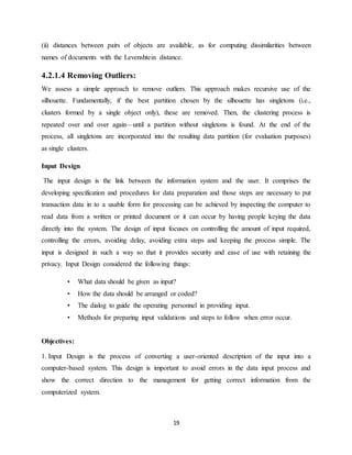 19
(ii) distances between pairs of objects are available, as for computing dissimilarities between
names of documents with the Levenshtein distance.
4.2.1.4 Removing Outliers:
We assess a simple approach to remove outliers. This approach makes recursive use of the
silhouette. Fundamentally, if the best partition chosen by the silhouette has singletons (i.e.,
clusters formed by a single object only), these are removed. Then, the clustering process is
repeated over and over again—until a partition without singletons is found. At the end of the
process, all singletons are incorporated into the resulting data partition (for evaluation purposes)
as single clusters.
Input Design
The input design is the link between the information system and the user. It comprises the
developing specification and procedures for data preparation and those steps are necessary to put
transaction data in to a usable form for processing can be achieved by inspecting the computer to
read data from a written or printed document or it can occur by having people keying the data
directly into the system. The design of input focuses on controlling the amount of input required,
controlling the errors, avoiding delay, avoiding extra steps and keeping the process simple. The
input is designed in such a way so that it provides security and ease of use with retaining the
privacy. Input Design considered the following things:
• What data should be given as input?
• How the data should be arranged or coded?
• The dialog to guide the operating personnel in providing input.
• Methods for preparing input validations and steps to follow when error occur.
Objectives:
1. Input Design is the process of converting a user-oriented description of the input into a
computer-based system. This design is important to avoid errors in the data input process and
show the correct direction to the management for getting correct information from the
computerized system.
 
