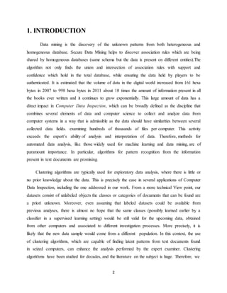 2
1. INTRODUCTION
Data mining is the discovery of the unknown patterns from both heterogeneous and
homogeneous database. Secure Data Mining helps to discover association rules which are being
shared by homogeneous databases (same schema but the data is present on different entities).The
algorithm not only finds the union and intersection of association rules with support and
confidence which hold in the total database, while ensuring the data held by players to be
authenticated. It is estimated that the volume of data in the digital world increased from 161 hexa
bytes in 2007 to 998 hexa bytes in 2011 about 18 times the amount of information present in all
the books ever written and it continues to grow exponentially. This large amount of data has a
direct impact in Computer Data Inspection, which can be broadly defined as the discipline that
combines several elements of data and computer science to collect and analyze data from
computer systems in a way that is admissible as the data should have similarities between several
collected data fields. examining hundreds of thousands of files per computer. This activity
exceeds the expert’s ability of analysis and interpretation of data. Therefore, methods for
automated data analysis, like those widely used for machine learning and data mining, are of
paramount importance. In particular, algorithms for pattern recognition from the information
present in text documents are promising.
Clustering algorithms are typically used for exploratory data analysis, where there is little or
no prior knowledge about the data. This is precisely the case in several applications of Computer
Data Inspection, including the one addressed in our work. From a more technical View point, our
datasets consist of unlabeled objects the classes or categories of documents that can be found are
a priori unknown. Moreover, even assuming that labeled datasets could be available from
previous analyses, there is almost no hope that the same classes (possibly learned earlier by a
classifier in a supervised learning setting) would be still valid for the upcoming data, obtained
from other computers and associated to different investigation processes. More precisely, it is
likely that the new data sample would come from a different population. In this context, the use
of clustering algorithms, which are capable of finding latent patterns from text documents found
in seized computers, can enhance the analysis performed by the expert examiner. Clustering
algorithms have been studied for decades, and the literature on the subject is huge. Therefore, we
 