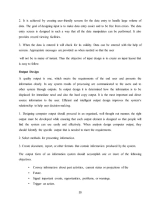 20
2. It is achieved by creating user-friendly screens for the data entry to handle large volume of
data. The goal of designing input is to make data entry easier and to be free from errors. The data
entry screen is designed in such a way that all the data manipulates can be performed. It also
provides record viewing facilities.
3. When the data is entered it will check for its validity. Data can be entered with the help of
screens. Appropriate messages are provided as when needed so that the user
will not be in maize of instant. Thus the objective of input design is to create an input layout that
is easy to follow
Output Design
A quality output is one, which meets the requirements of the end user and presents the
information clearly. In any system results of processing are communicated to the users and to
other system through outputs. In output design it is determined how the information is to be
displaced for immediate need and also the hard copy output. It is the most important and direct
source information to the user. Efficient and intelligent output design improves the system’s
relationship to help user decision-making.
1. Designing computer output should proceed in an organized, well thought out manner; the right
output must be developed while ensuring that each output element is designed so that people will
find the system can use easily and effectively. When analysis design computer output, they
should Identify the specific output that is needed to meet the requirements.
2. Select methods for presenting information.
3. Create document, report, or other formats that contain information produced by the system.
The output form of an information system should accomplish one or more of the following
objectives.
• Convey information about past activities, current status or projections of the
• Future.
• Signal important events, opportunities, problems, or warnings.
• Trigger an action.
 