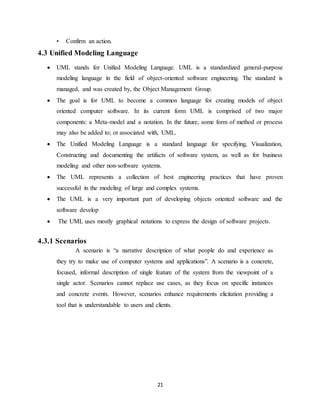 21
• Confirm an action.
4.3 Unified Modeling Language
 UML stands for Unified Modeling Language. UML is a standardized general-purpose
modeling language in the field of object-oriented software engineering. The standard is
managed, and was created by, the Object Management Group.
 The goal is for UML to become a common language for creating models of object
oriented computer software. In its current form UML is comprised of two major
components: a Meta-model and a notation. In the future, some form of method or process
may also be added to; or associated with, UML.
 The Unified Modeling Language is a standard language for specifying, Visualization,
Constructing and documenting the artifacts of software system, as well as for business
modeling and other non-software systems.
 The UML represents a collection of best engineering practices that have proven
successful in the modeling of large and complex systems.
 The UML is a very important part of developing objects oriented software and the
software develop
 The UML uses mostly graphical notations to express the design of software projects.
4.3.1 Scenarios
A scenario is “a narrative description of what people do and experience as
they try to make use of computer systems and applications”. A scenario is a concrete,
focused, informal description of single feature of the system from the viewpoint of a
single actor. Scenarios cannot replace use cases, as they focus on specific instances
and concrete events. However, scenarios enhance requirements elicitation providing a
tool that is understandable to users and clients.
 