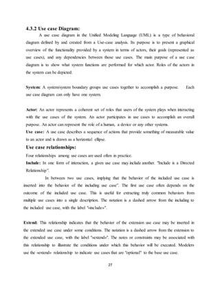 27
4.3.2 Use case Diagram:
A use case diagram in the Unified Modeling Language (UML) is a type of behavioral
diagram defined by and created from a Use-case analysis. Its purpose is to present a graphical
overview of the functionality provided by a system in terms of actors, their goals (represented as
use cases), and any dependencies between those use cases. The main purpose of a use case
diagram is to show what system functions are performed for which actor. Roles of the actors in
the system can be depicted.
System: A system/system boundary groups use cases together to accomplish a purpose. Each
use case diagram can only have one system.
Actor: An actor represents a coherent set of roles that users of the system plays when interacting
with the use cases of the system. An actor participates in use cases to accomplish an overall
purpose. An actor can represent the role of a human, a device or any other systems.
Use case: A use case describes a sequence of actions that provide something of measurable value
to an actor and is drawn as a horizontal ellipse.
Use case relationships:
Four relationships among use cases are used often in practice.
Include: In one form of interaction, a given use case may include another. "Include is a Directed
Relationship”.
In between two use cases, implying that the behavior of the included use case is
inserted into the behavior of the including use case”. The first use case often depends on the
outcome of the included use case. This is useful for extracting truly common behaviors from
multiple use cases into a single description. The notation is a dashed arrow from the including to
the included use case, with the label "«include»".
Extend: This relationship indicates that the behavior of the extension use case may be inserted in
the extended use case under some conditions. The notation is a dashed arrow from the extension to
the extended use case, with the label "«extend»". The notes or constraints may be associated with
this relationship to illustrate the conditions under which this behavior will be executed. Modelers
use the «extend» relationship to indicate use cases that are "optional" to the base use case.
 