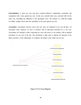 28
Generalization: A given use case may have common behaviors, requirements, constraints, and
assumptions with a more general use case. In this case, describe them once, and deal with it in the
same way, describing any differences in the specialized cases. The notation is a solid line ending
in a hollow triangle drawn from the specialized to the more general use case.
Association: Associations between actors and use cases are indicated in use case lid lines. An
association exists whenever an actor is involved with an interaction described by a use case.
Associations are modeled as lines connecting use cases and actors to one another, with an optional
arrowhead on one end of the line. The arrowhead is often used to indicate the direction of the
initial invocation of the relationship or to indicate the primary actor within the use case.
Figure 4.9: Use Case Diagram
ChooseAnInputDataset
Preprocessing
TermFrequency
SimilarityCalculation
ClusterFormation
User/Computer Examiner
EvaluatingQueryResults
 