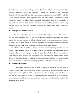 3
decided to choose a set of several representative algorithms in order to show the potential of the
proposed approach, namely: the partitional K-means and K-medoids, the hierarchical
Single/Complete/Average Link, and the cluster ensemble algorithm known as CSPA and also
Cosine similarity function. These algorithms were run with different combinations of their
parameters, resulting in various different algorithmic instantiations. Thus, as a contribution of
our work, we compare their relative performances on the studied application domain—using
different sample text data sets containing information like sports, food habits, culture and
animals.
1.1 Background and motivation
The main scope of this project is in computer Data analysis, hundreds of thousands of
files are usually examined. Much of the data in those files consists of unstructured text, whose
analysis by computer examiners is difficult to be performed. In this context, automated methods
of analysis are of great interest. In particular, algorithms for clustering documents can facilitate
the discovery of new and useful knowledge from the documents under analysis.
It is well-known that the number of clusters is a critical parameter of many algorithms and it is
usually a priori unknown. As far as we know, however, the automatic estimation of the number
of clusters has not been investigated in the Computer Data Analysis literature. Actually, we
could not even locate one work that is reasonably close in its application domain and that reports
the use of algorithms capable of estimating the number of clusters. Perhaps even more surprising
is the lack of studies on hierarchical clustering algorithms, which date back to the sixties.
1.2 Problem Statement
The problem statement is that in order to identify the documents that are stored in
remote locations inside a computer during computer inspection. As we know that there will be
computer inspection regularly in all the organizations in order to identify some sort of data, at
that time it is very difficult to identify the data through existing algorithms ,so we have proposed
a new system to identify the documents easily and cluster them with the matched attributes that
are present in the system.
 