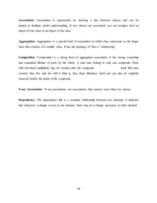 30
Association: Association is represented by drawing a line between classes and can be
named to facilitate model understanding. If two classes are associated, you can navigate from an
object of one class to an object of the class.
Aggregation: Aggregation is a special kind of association in which class represents as the larger
class that consists of a smaller class. It has the meaning of “has-a” relationship.
Composition: Composition is a strong form of aggregation association. It has strong ownership
and coincident lifetime of parts by the whole. A part may belong to only one composite. Parts
with non-fixed multiplicity may be created after the composite itself. But once
created, they live and die with it (that is, they share lifetimes). Such arts can also be explicitly
removed before the death of the composite.
N-ary Association: N-ary associations are associations that connect more than two classes.
Dependency: The dependency link is a semantic relationship between two elements. It indicates
that whenever a change occurs in one element, there may be a change necessary to other element.
 