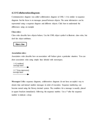 34
4.3.5 Collaborationdiagram:
Communication diagram was called collaboration diagram in UML 1. It is similar to sequence
diagrams but the focus is on messages passed between objects. The same information can be
represented using a sequence diagram and different objects. Click here to understand the
differences using an example
Class roles:
Class roles describe how objects behave. Use the UML object symbol to illustrate class roles, but
don't list object attributes.
Association roles:
Association roles describe how an association will behave given a particular situation. You can
draw association roles using simple lines labeled with stereotypes.
Messages: Unlike sequence diagrams, collaboration diagrams do not have an explicit way to
denote time and instead number messages in order of execution. Sequence numbering can
become nested using the Dewey decimal system. The condition for a message is usually placed
in square brackets immediately following the sequence number. Use a * after the sequence
number to indicate a loop.
 
