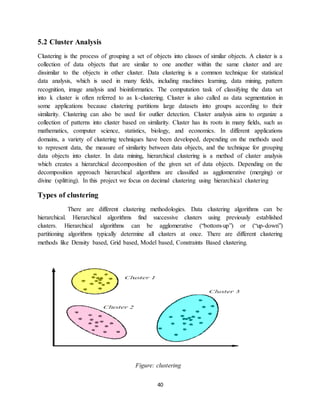 40
5.2 Cluster Analysis
Clustering is the process of grouping a set of objects into classes of similar objects. A cluster is a
collection of data objects that are similar to one another within the same cluster and are
dissimilar to the objects in other cluster. Data clustering is a common technique for statistical
data analysis, which is used in many fields, including machines learning, data mining, pattern
recognition, image analysis and bioinformatics. The computation task of classifying the data set
into k cluster is often referred to as k-clustering. Cluster is also called as data segmentation in
some applications because clustering partitions large datasets into groups according to their
similarity. Clustering can also be used for outlier detection. Cluster analysis aims to organize a
collection of patterns into cluster based on similarity. Cluster has its roots in many fields, such as
mathematics, computer science, statistics, biology, and economics. In different applications
domains, a variety of clustering techniques have been developed, depending on the methods used
to represent data, the measure of similarity between data objects, and the technique for grouping
data objects into cluster. In data mining, hierarchical clustering is a method of cluster analysis
which creates a hierarchical decomposition of the given set of data objects. Depending on the
decomposition approach hierarchical algorithms are classified as agglomerative (merging) or
divine (splitting). In this project we focus on decimal clustering using hierarchical clustering
Types of clustering
There are different clustering methodologies. Data clustering algorithms can be
hierarchical. Hierarchical algorithms find successive clusters using previously established
clusters. Hierarchical algorithms can be agglomerative (“bottom-up”) or (“up-down”)
partitioning algorithms typically determine all clusters at once. There are different clustering
methods like Density based, Grid based, Model based, Constraints Based clustering.
Figure: clustering
 